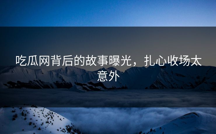 吃瓜网背后的故事曝光，扎心收场太意外
