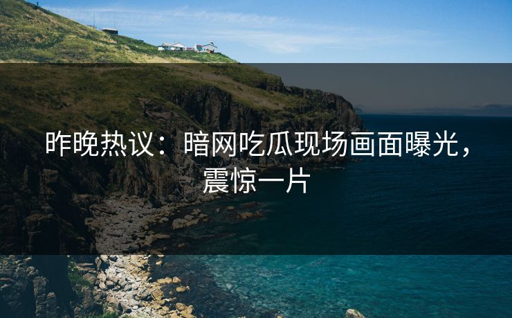 昨晚热议：暗网吃瓜现场画面曝光，震惊一片