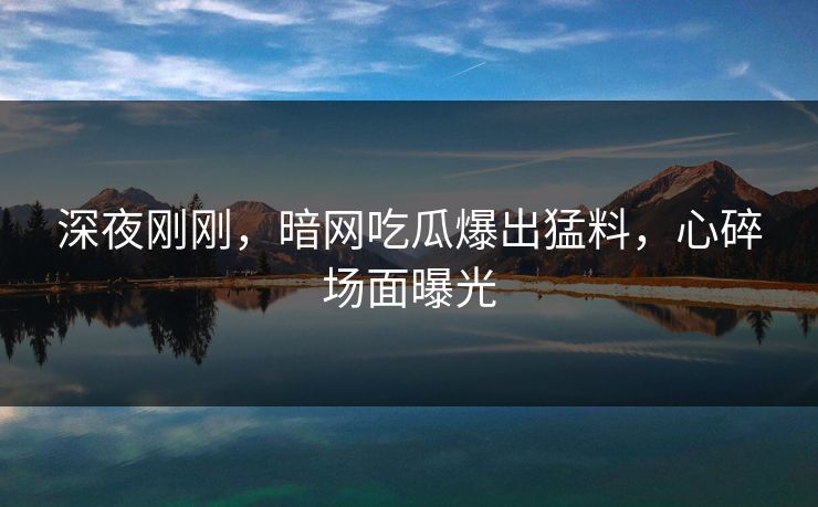 深夜刚刚，暗网吃瓜爆出猛料，心碎场面曝光