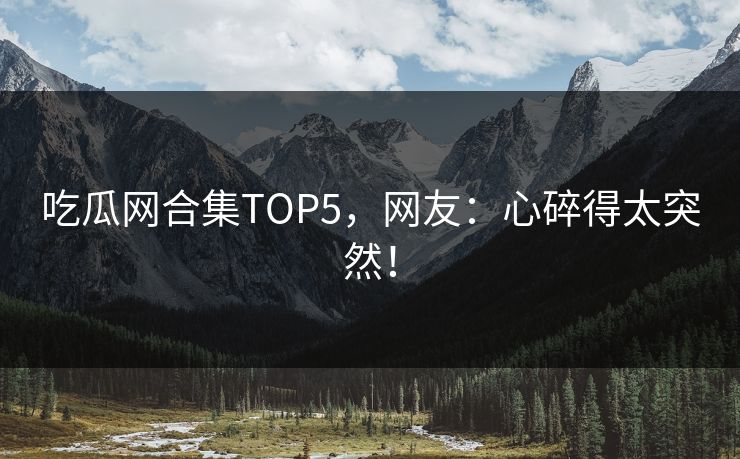 吃瓜网合集TOP5，网友：心碎得太突然！