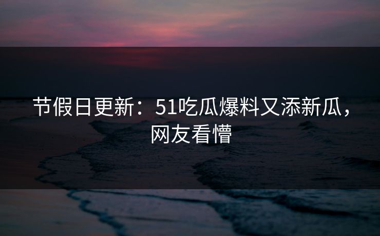 节假日更新：51吃瓜爆料又添新瓜，网友看懵