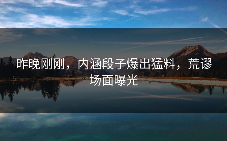 昨晚刚刚，内涵段子爆出猛料，荒谬场面曝光