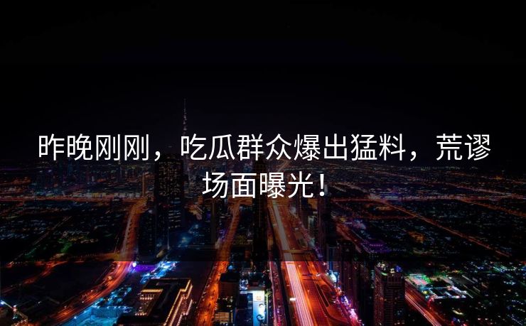 昨晚刚刚，吃瓜群众爆出猛料，荒谬场面曝光！