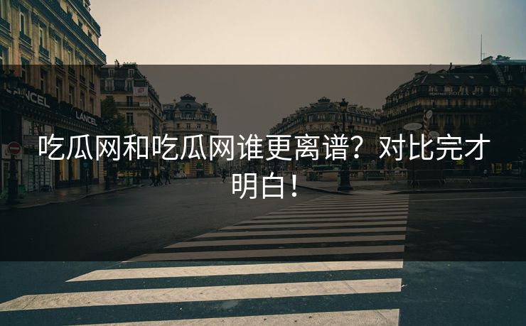 吃瓜网和吃瓜网谁更离谱？对比完才明白！