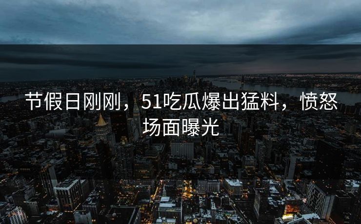 节假日刚刚，51吃瓜爆出猛料，愤怒场面曝光