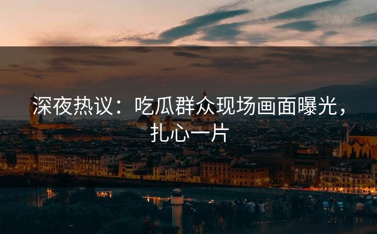 深夜热议：吃瓜群众现场画面曝光，扎心一片