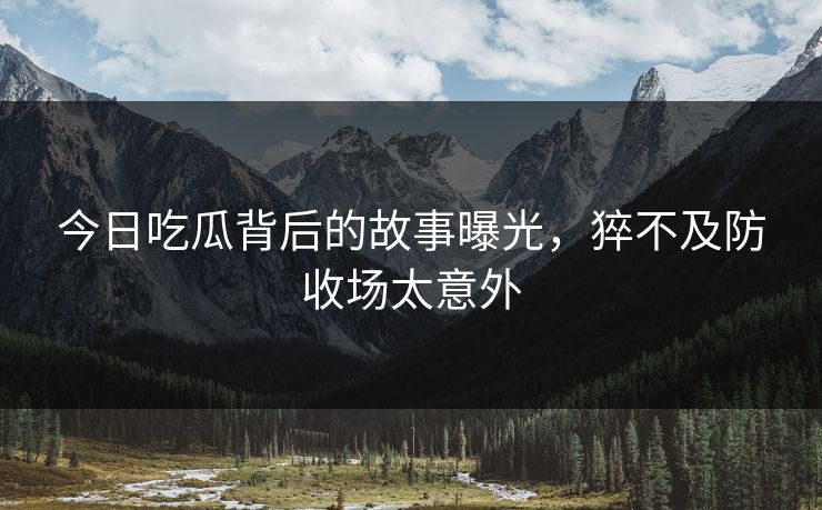 今日吃瓜背后的故事曝光，猝不及防收场太意外