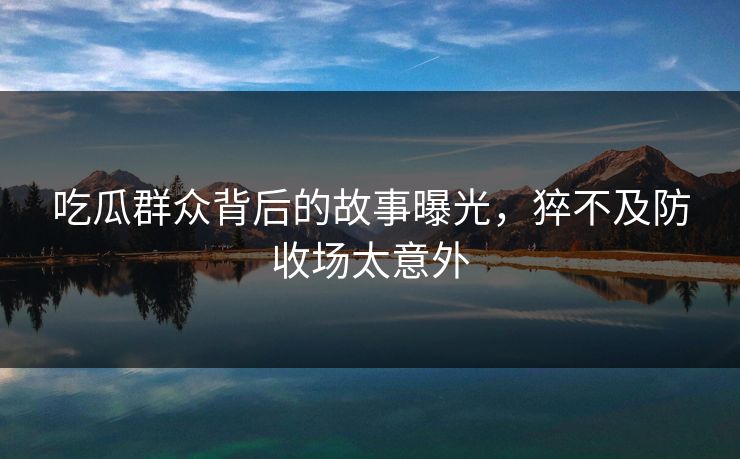 吃瓜群众背后的故事曝光，猝不及防收场太意外