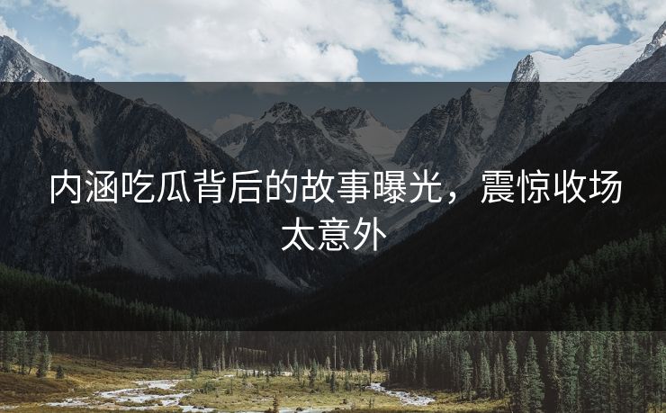 内涵吃瓜背后的故事曝光，震惊收场太意外