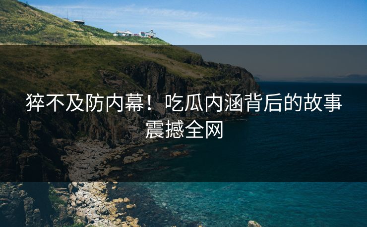 猝不及防内幕！吃瓜内涵背后的故事震撼全网