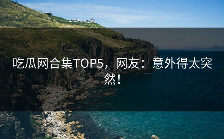 吃瓜网合集TOP5，网友：意外得太突然！