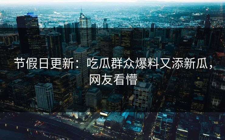 节假日更新：吃瓜群众爆料又添新瓜，网友看懵