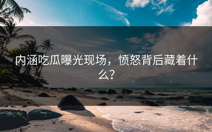 内涵吃瓜曝光现场，愤怒背后藏着什么？