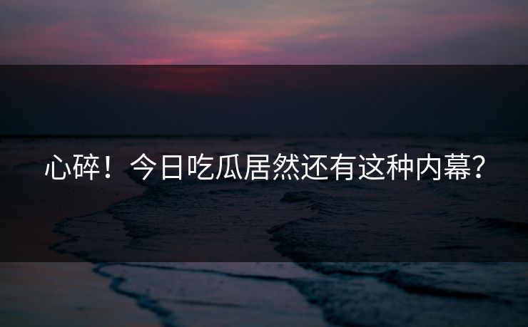 心碎！今日吃瓜居然还有这种内幕？