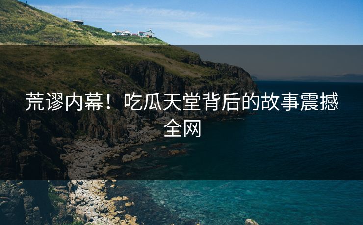 荒谬内幕！吃瓜天堂背后的故事震撼全网