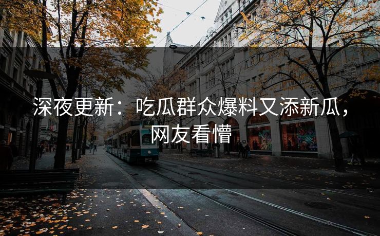 深夜更新：吃瓜群众爆料又添新瓜，网友看懵