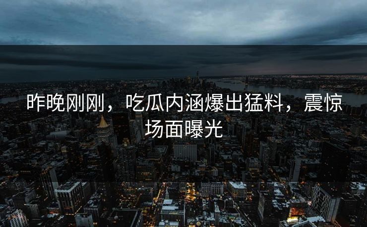 昨晚刚刚，吃瓜内涵爆出猛料，震惊场面曝光