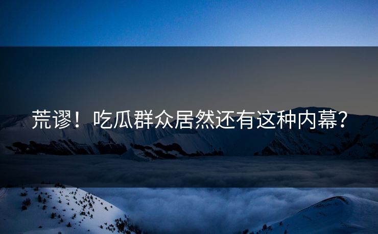 荒谬！吃瓜群众居然还有这种内幕？