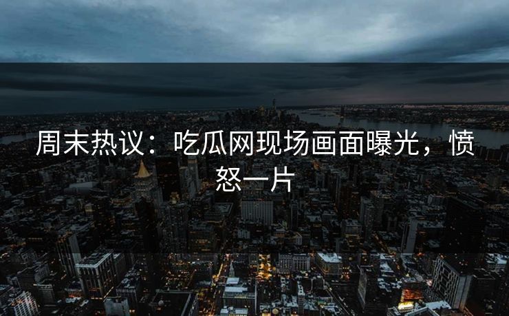 周末热议：吃瓜网现场画面曝光，愤怒一片