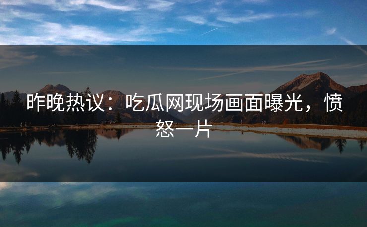 昨晚热议：吃瓜网现场画面曝光，愤怒一片