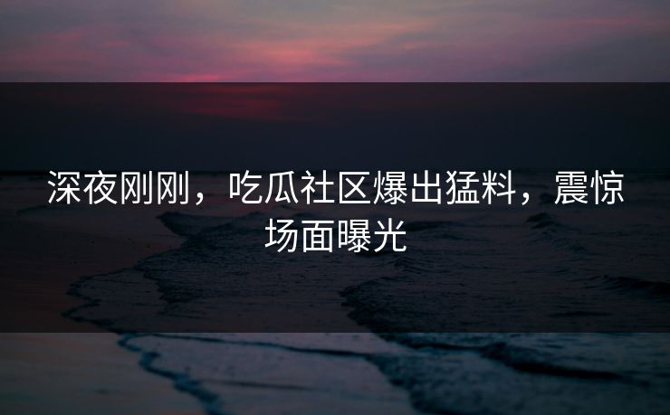 深夜刚刚，吃瓜社区爆出猛料，震惊场面曝光