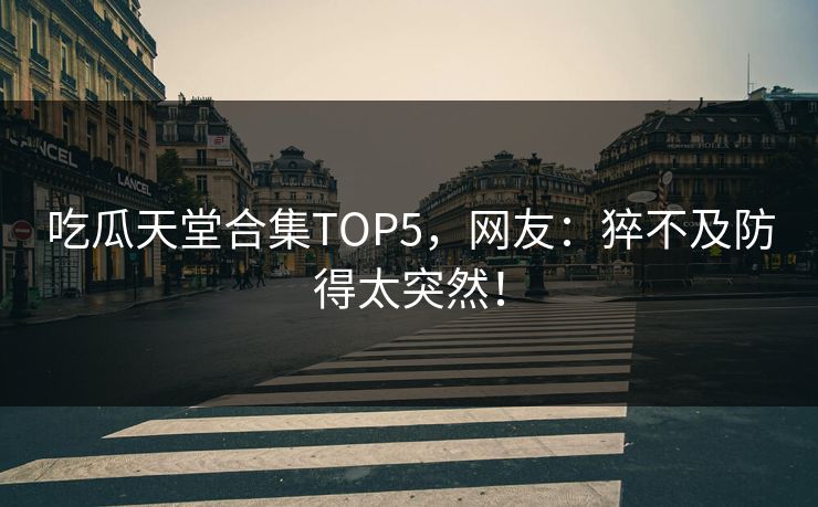 吃瓜天堂合集TOP5，网友：猝不及防得太突然！