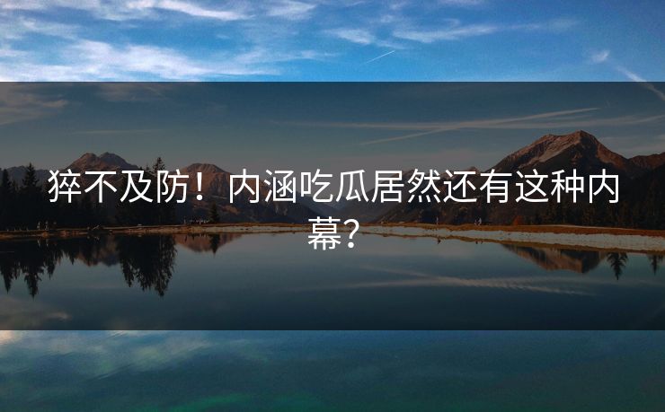 猝不及防！内涵吃瓜居然还有这种内幕？