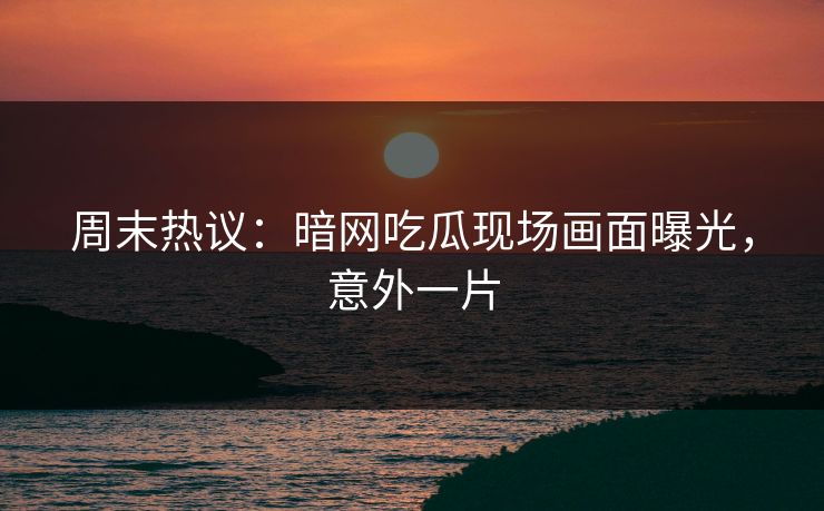 周末热议：暗网吃瓜现场画面曝光，意外一片