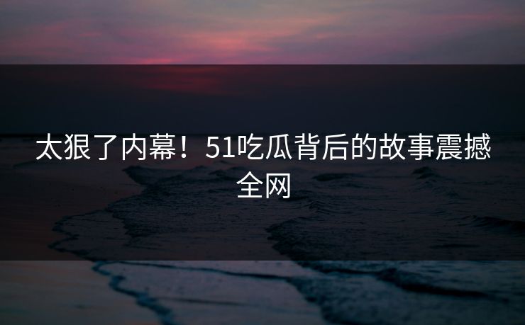 太狠了内幕！51吃瓜背后的故事震撼全网
