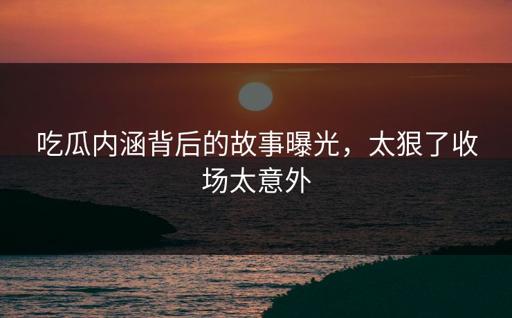 吃瓜内涵背后的故事曝光，太狠了收场太意外
