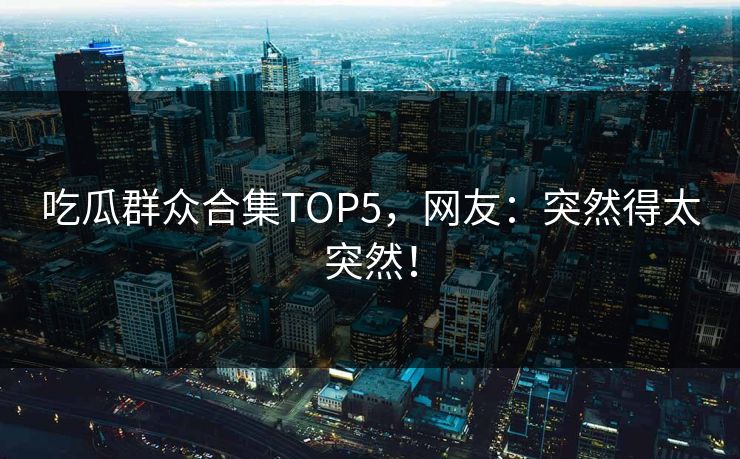 吃瓜群众合集TOP5，网友：突然得太突然！
