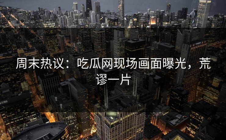 周末热议：吃瓜网现场画面曝光，荒谬一片