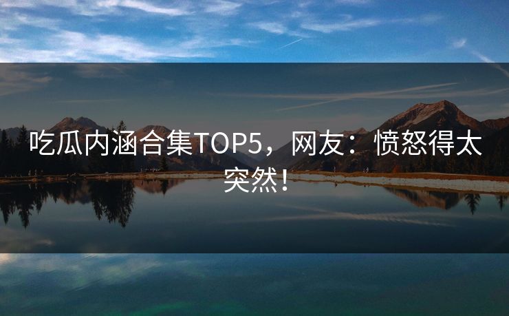 吃瓜内涵合集TOP5，网友：愤怒得太突然！