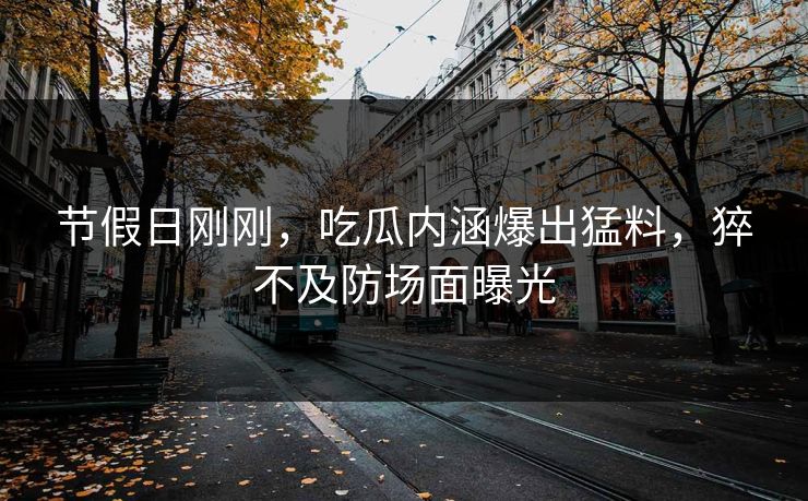 节假日刚刚，吃瓜内涵爆出猛料，猝不及防场面曝光