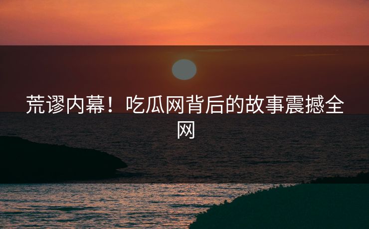 荒谬内幕！吃瓜网背后的故事震撼全网