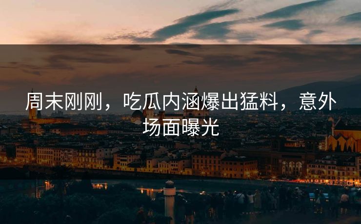 周末刚刚，吃瓜内涵爆出猛料，意外场面曝光