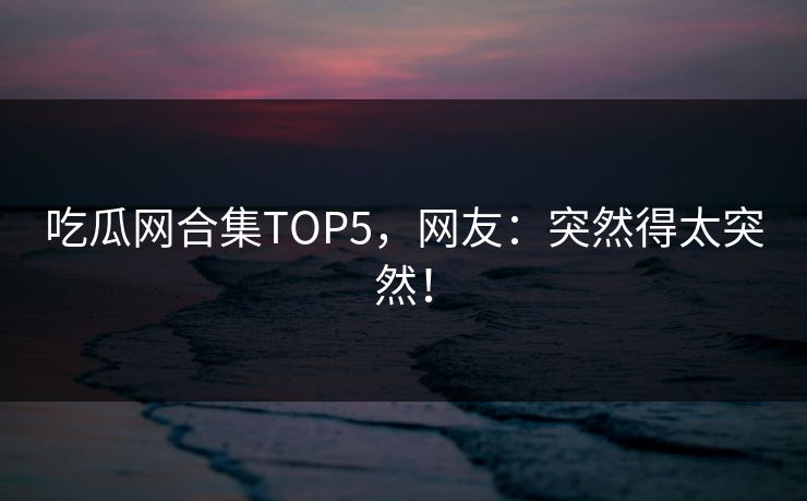 吃瓜网合集TOP5，网友：突然得太突然！