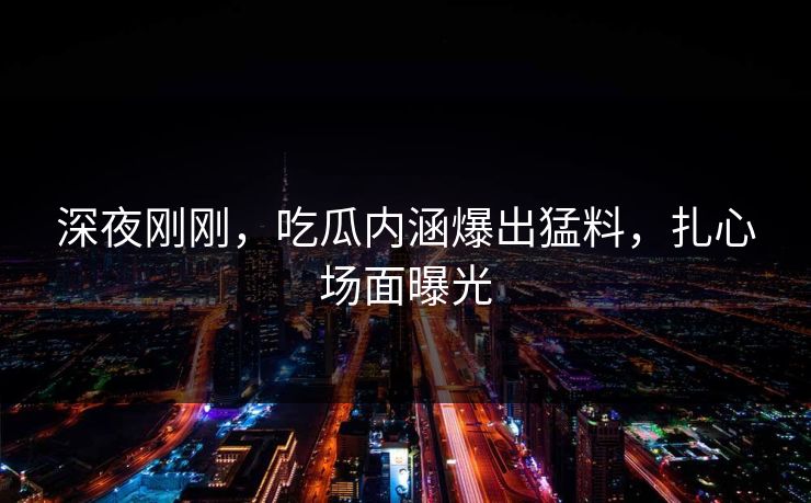 深夜刚刚，吃瓜内涵爆出猛料，扎心场面曝光
