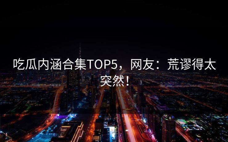 吃瓜内涵合集TOP5，网友：荒谬得太突然！