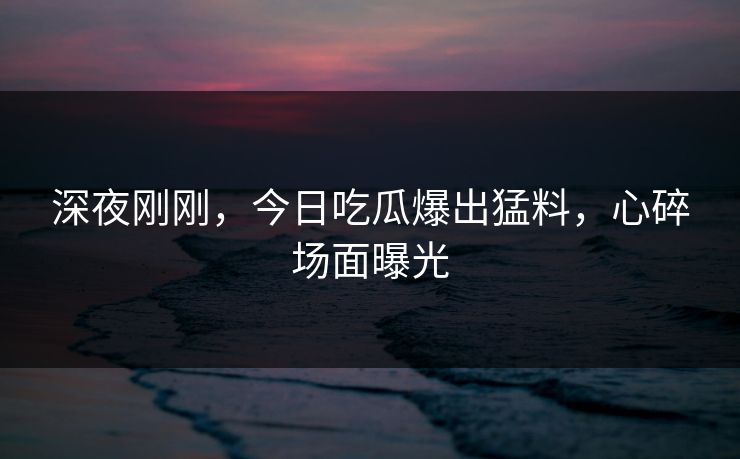 深夜刚刚，今日吃瓜爆出猛料，心碎场面曝光