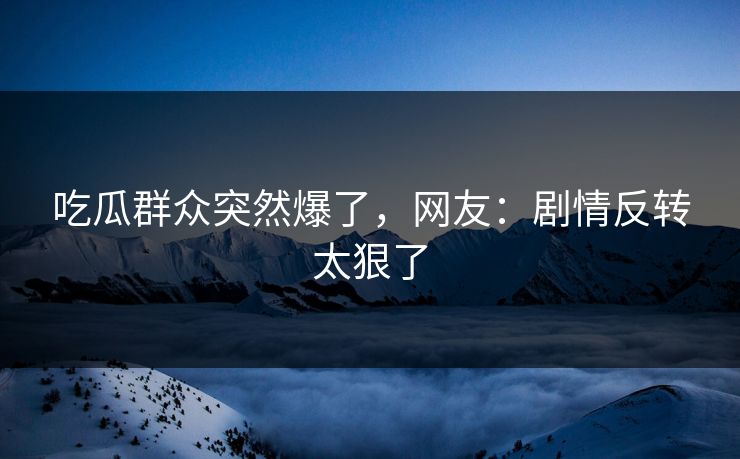 吃瓜群众突然爆了，网友：剧情反转太狠了