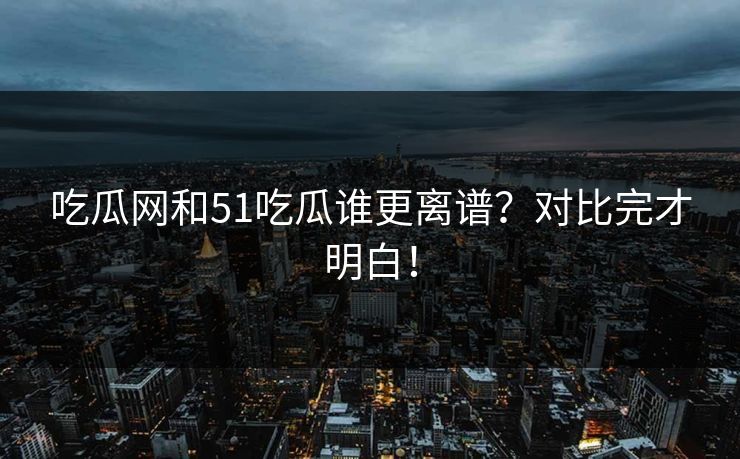 吃瓜网和51吃瓜谁更离谱？对比完才明白！