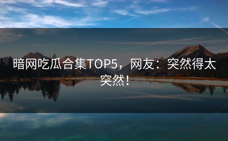 暗网吃瓜合集TOP5，网友：突然得太突然！