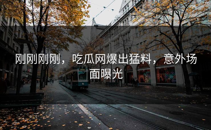 刚刚刚刚，吃瓜网爆出猛料，意外场面曝光