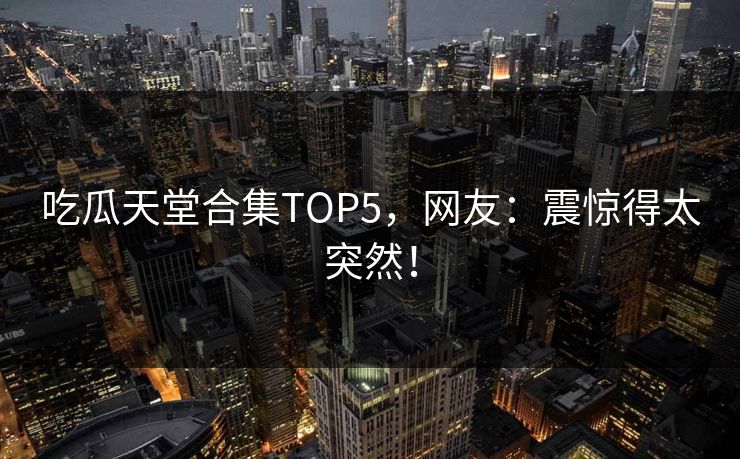 吃瓜天堂合集TOP5，网友：震惊得太突然！
