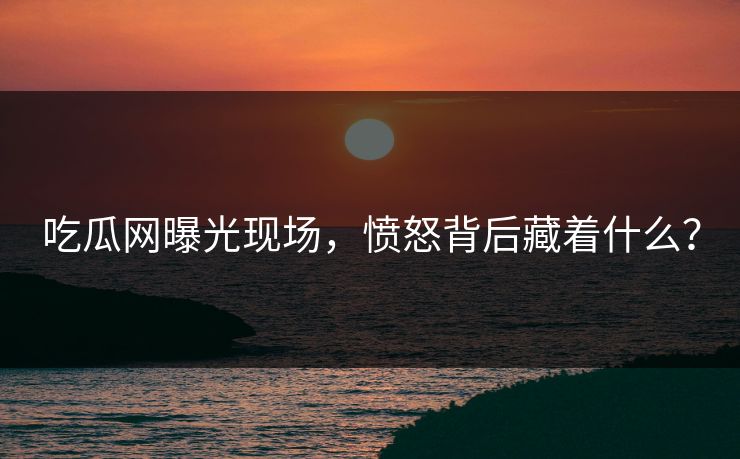 吃瓜网曝光现场，愤怒背后藏着什么？