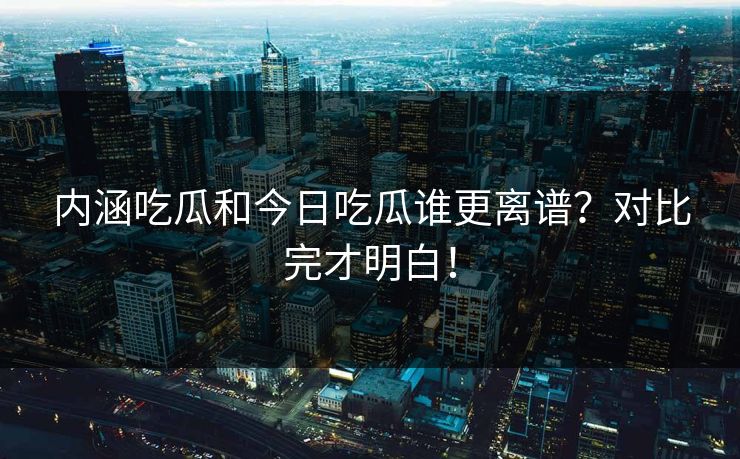 内涵吃瓜和今日吃瓜谁更离谱？对比完才明白！