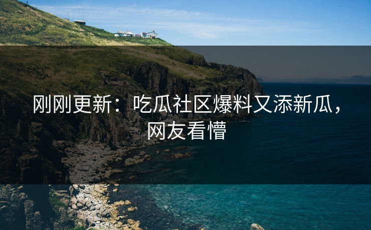 刚刚更新：吃瓜社区爆料又添新瓜，网友看懵