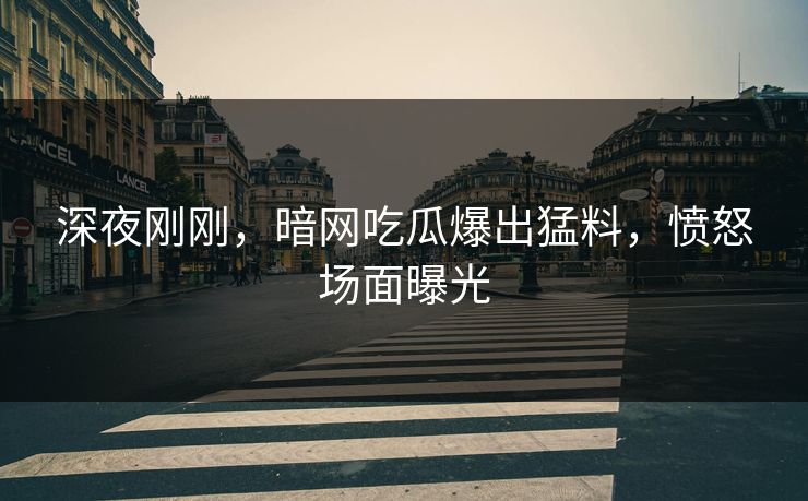 深夜刚刚，暗网吃瓜爆出猛料，愤怒场面曝光