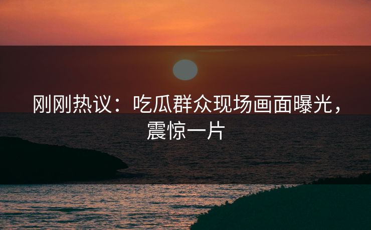 刚刚热议：吃瓜群众现场画面曝光，震惊一片